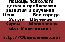 помощь психолога детям с проблемами развития и обучения › Цена ­ 1 000 - Все города Услуги » Обучение. Курсы   . Московская обл.,Ивантеевка г.
